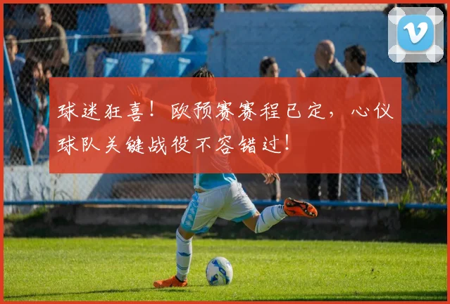 球迷狂喜！欧预赛赛程已定，心仪球队关键战役不容错过！