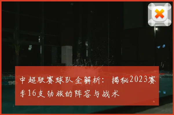 中超联赛球队全解析:揭秘2023赛季16支劲旅的阵容与战术