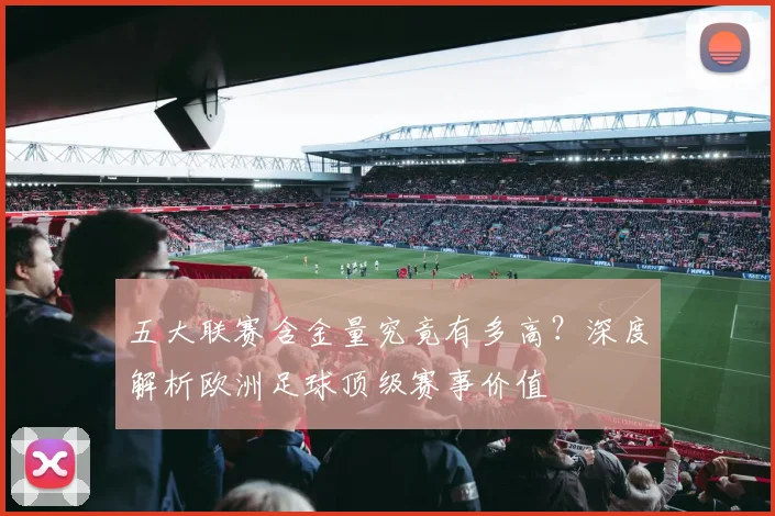 五大联赛含金量究竟有多高？深度解析欧洲足球顶级赛事价值