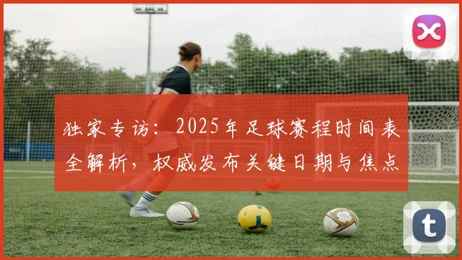 独家专访:2025年足球赛程时间表全解析,权威发布关键日期与焦点战